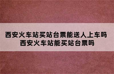 西安火车站买站台票能送人上车吗 西安火车站能买站台票吗